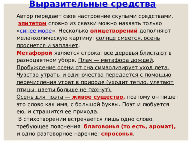 Выразительные средства Автор передает свое настроение скупыми средствами,  эпитетом  словно из сказки можно назвать только « синее море ». Несколько олицетворений  дополняют меланхолическую картину: солнце смеется, осень проснется и заплачет . Метафорой является строка: все деревья блистают в разноцветном уборе. Плач — метафора дождей . Пробуждение осени от сна символизирует уход лета.  Чувство утраты и одиночества передается с помощью перечисления утрат в природе (уходит тепло, улетают птицы, цветы больше не пахнут). Осень для поэта — живое существо , поэтому он пишет это слово как имя, с большой буквы. Поэт и любуется ею, и страшится ее прихода.  В стихотворении встречается лишь одно слово, требующее пояснения: благовонья (то есть, аромат),  и одно разговорное наречие: спросонья . 
