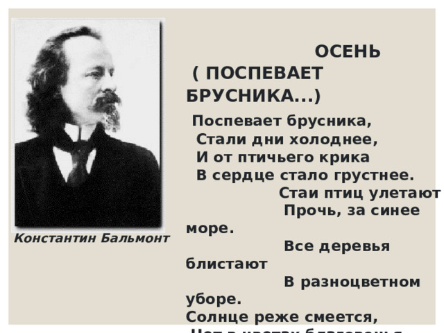                       ОСЕНЬ  ( ПОСПЕВАЕТ БРУСНИКА...)         Поспевает брусника,     Стали дни холоднее,    И от птичьего крика    В сердце стало грустнее.     Стаи птиц улетают       Прочь, за синее море.      Все деревья блистают       В разноцветном уборе. Солнце реже смеется,   Нет в цветах благовонья.  Скоро Осень проснется  И заплачет спросонья. Константин Бальмонт 
