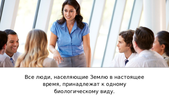 Все люди, населяющие Землю в настоящее время, принадлежат к одному биологическому виду. 