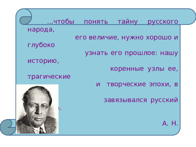   ...чтобы понять тайну русского народа,  его величие, нужно хорошо и глубоко  узнать его прошлое: нашу историю,  коренные узлы ее, трагические  и творческие эпохи, в которых  завязывался русский характер.  А. Н. Толстой 