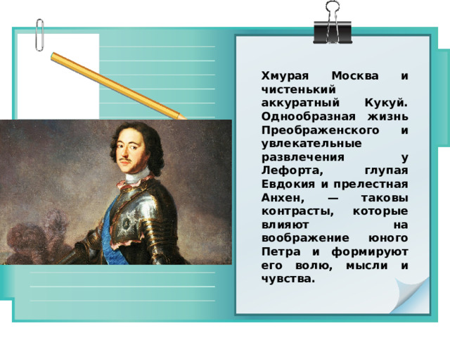 Хмурая Москва и чистенький аккуратный Кукуй. Однообразная жизнь Преображенского и увлекательные развлечения у Лефорта, глупая Евдокия и прелестная Анхен, — таковы контрасты, которые влияют на воображение юного Петра и формируют его волю, мысли и чувства. 