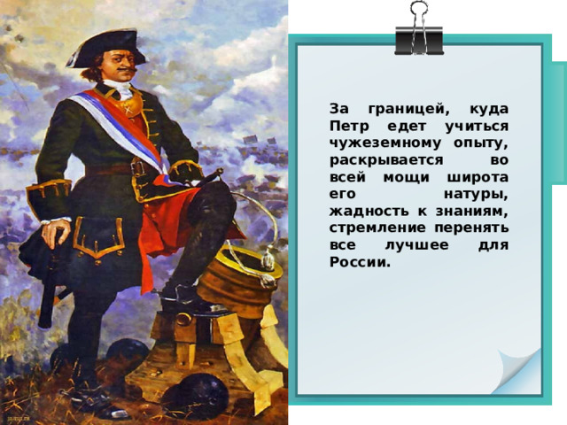 За границей, куда Петр едет учиться чужеземному опыту, раскрывается во всей мощи широта его натуры, жадность к знаниям, стремление перенять все лучшее для России. 