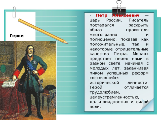 ·  Петр Алексеевич  — царь России. Писатель постарался раскрыть образ правителя многогранно и полноценно, показав как положительные, так и некоторые отрицательные качества Петра. Монарх предстает перед нами в разном свете, начиная с молодых лет, заканчивая пиком успешных реформ состоявшейся исторической личности. Герой отличается трудолюбием, целеустремленностью, дальновидностью и силой воли. Герои 