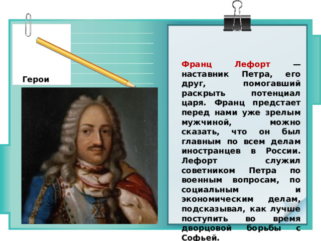 Франц Лефорт — наставник Петра, его друг, помогавший раскрыть потенциал царя. Франц предстает перед нами уже зрелым мужчиной, можно сказать, что он был главным по всем делам иностранцев в России. Лефорт служил советником Петра по военным вопросам, по социальным и экономическим делам, подсказывал, как лучше поступить во время дворцовой борьбы с Софьей. Герои 