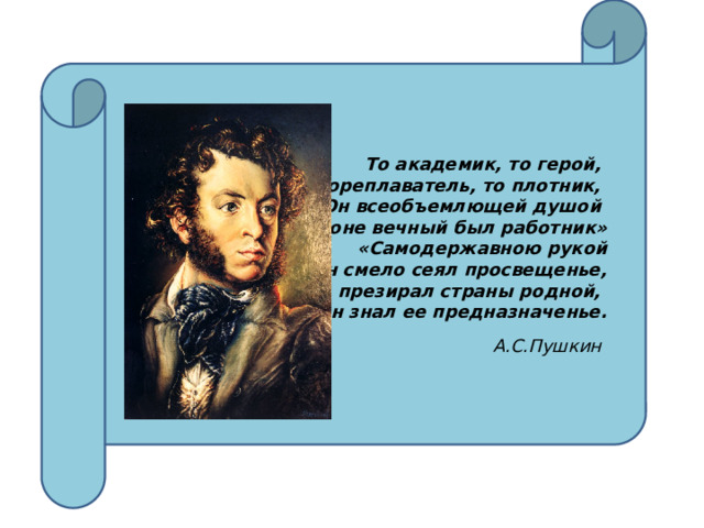То академик, то герой, То мореплаватель, то плотник, Он всеобъемлющей душой На троне вечный был работник» «Самодержавною рукой Он смело сеял просвещенье, Не презирал страны родной, Он знал ее предназначенье.   А.С.Пушкин 