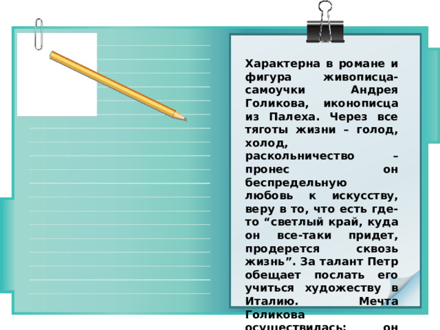 Характерна в романе и фигура живописца-самоучки Андрея Голикова, иконописца из Палеха. Через все тяготы жизни – голод, холод, раскольничество – пронес он беспредельную любовь к искусству, веру в то, что есть где- то “светлый край, куда он все-таки придет, продерется сквозь жизнь”. За талант Петр обещает послать его учиться художеству в Италию. Мечта Голикова осуществилась: он будет художником, не погибнет в нем “чудная сила”! 