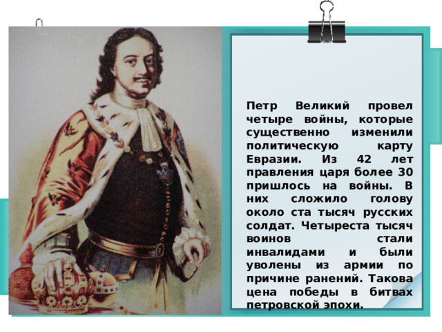 Петр Великий провел четыре войны, которые существенно изменили политическую карту Евразии. Из 42 лет правления царя более 30 пришлось на войны. В них сложило голову около ста тысяч русских солдат. Четыреста тысяч воинов стали инвалидами и были уволены из армии по причине ранений. Такова цена победы в битвах петровской эпохи. 