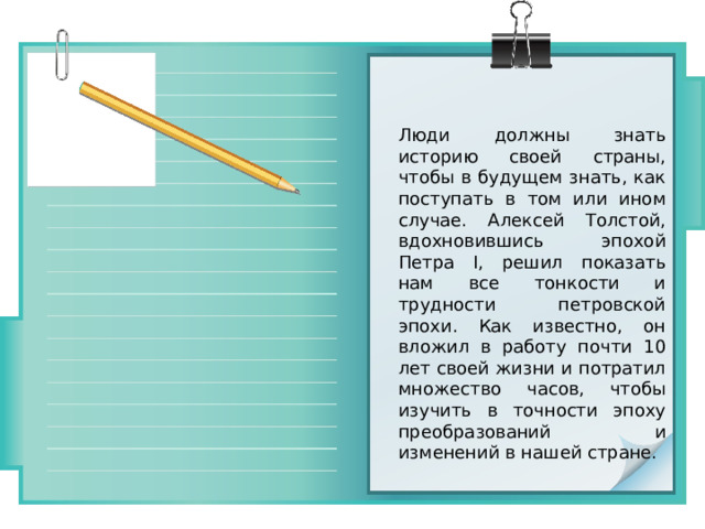 Люди должны знать историю своей страны, чтобы в будущем знать, как поступать в том или ином случае. Алексей Толстой, вдохновившись эпохой Петра I, решил показать нам все тонкости и трудности петровской эпохи. Как известно, он вложил в работу почти 10 лет своей жизни и потратил множество часов, чтобы изучить в точности эпоху преобразований и изменений в нашей стране. 