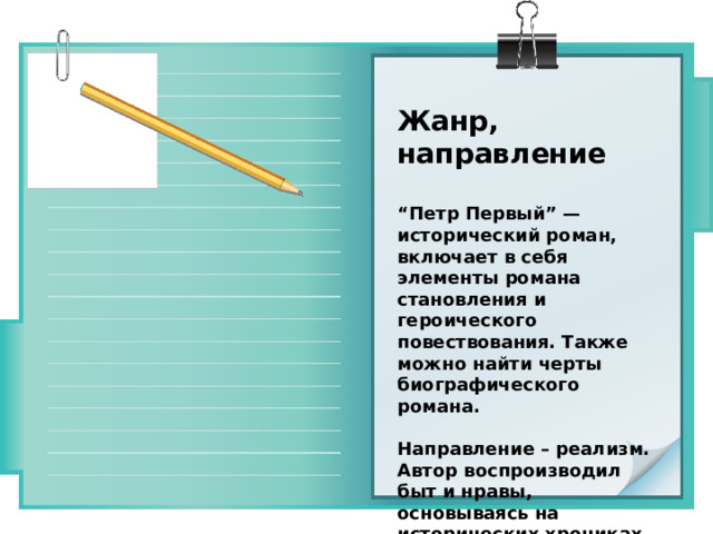 Жанр, направление  “ Петр Первый” — исторический роман, включает в себя элементы романа становления и героического повествования. Также можно найти черты биографического романа.  Направление – реализм. Автор воспроизводил быт и нравы, основываясь на исторических хрониках. Он писал только то, что было на самом деле. 