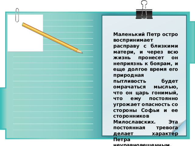 Маленький Петр остро воспринимает расправу с близкими матери, и через всю жизнь пронесет он неприязнь к боярам, и еще долгое время его природная пытливость будет омрачаться мыслью, что он царь гонимый, что ему постоянно угрожает опасность со стороны Софьи и ее сторонников Милославских. Эта постоянная тревога делает характер Петра неуравновешенным. 