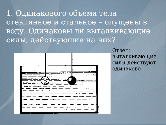 1. Одинакового объема тела – стеклянное и стальное – опущены в воду. Одинаковы ли выталкивающие силы, действующие на них? Ответ: выталкивающие силы действуют одинаково 