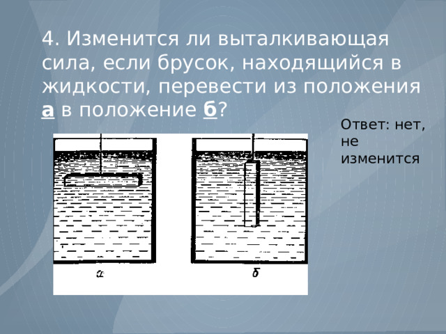 4. Изменится ли выталкивающая сила, если брусок, находящийся в жидкости, перевести из положения а в положение б ? Ответ: нет, не изменится 