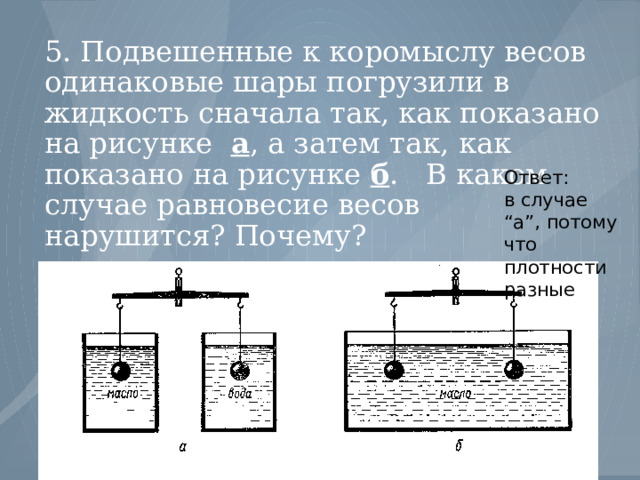 5. Подвешенные к коромыслу весов одинаковые шары погрузили в жидкость сначала так, как показано на рисунке а , а затем так, как показано на рисунке б . В каком случае равновесие весов нарушится? Почему? Ответ: в случае “а”, потому что плотности разные 