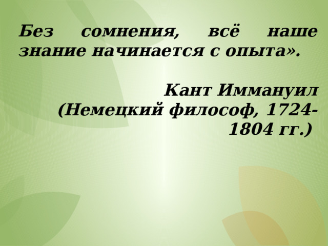Без сомнения, всё наше знание начинается с опыта».  Кант Иммануил (Немецкий философ, 1724- 1804 гг.) 