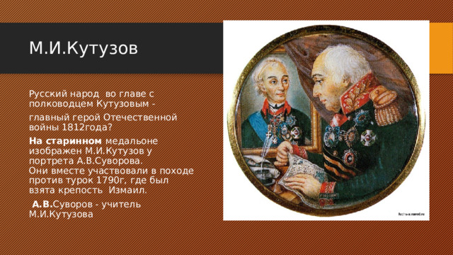 М.И.Кутузов Русский народ  во главе с полководцем Кутузовым - главный герой Отечественной войны 1812года? На старинном медальоне изображен М.И.Кутузов у портрета А.В.Суворова.  Они вместе участвовали в походе против турок 1790г, где был взята крепость  Измаил.   А.В. Суворов - учитель М.И.Кутузова 