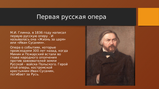 Первая русская опера М.И. Глинка, в 1836 году написал первую русскую оперу . И называлась она «Жизнь за царя» или «Иван Сусанин». Опера о событиях, которые происходили 300 лет назад, когда Минин и Пожарский встали во главе народного ополчения против завоевателей земли Русской - войска Польского. Герой этой оперы, костромской крестьянин Иван Сусанин, погибает за Русь. 