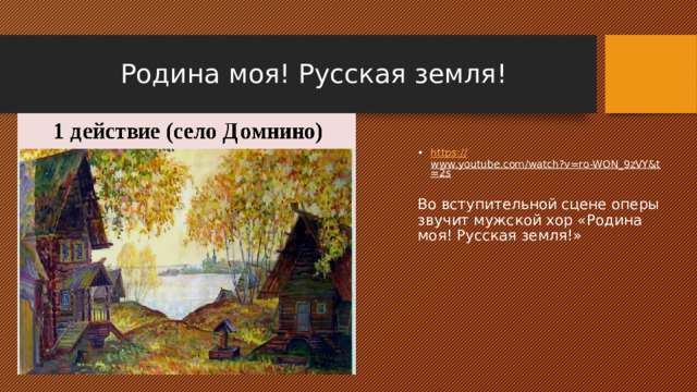 Родина моя! Русская земля! https:// www.youtube.com/watch?v=ro-WON_9zVY&t=2s  Во вступительной сцене оперы звучит мужской хор «Родина моя! Русская земля!» 