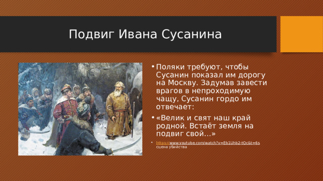Подвиг Ивана Сусанина Поляки требуют, чтобы Сусанин показал им дорогу на Москву. Задумав завести врагов в непроходимую чащу, Сусанин гордо им отвечает: «Велик и свят наш край родной. Встаёт земля на подвиг свой…» https:// www.youtube.com/watch?v=Eb1Uhb2-tQc&t=6s сцена убийства 