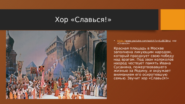 Хор «Славься!» https:// www.youtube.com/watch?v=lLvBCBIrui хор «Славься» Красная площадь в Москве заполнена ликующим народом, который празднует свою победу над врагом. Под звон колоколов наород чествует память Ивана Сусанина, пожертвовавшего жизнью за Родину, и окружает вниманием его осиротевшую семью. Звучит хор «Славься!» 