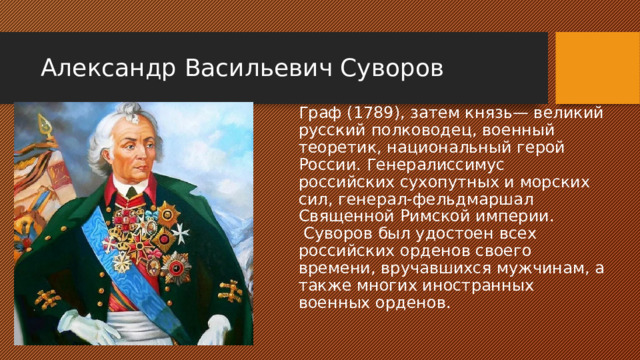 Александр Васильевич Суворов Граф (1789), затем князь— великий русский полководец, военный теоретик, национальный герой России. Генералиссимус российских сухопутных и морских сил, генерал-фельдмаршал Священной Римской империи.  Суворов был удостоен всех российских орденов своего времени, вручавшихся мужчинам, а также многих иностранных военных орденов.   