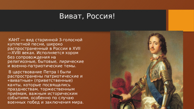 Виват, Россия!      КАНТ — вид старинной 3-голосной куплетной песни, широко распространенный в России в XVII—XVIII веках. Исполняется хором без сопровождения на религиозные, бытовые, лирические и военно-патриотические темы.  В царствование Петра I были распространены патриотические и «виватные» (приветственные) канты, которые посвящались празднествам, торжественным приёмам, важным историческим событиям, особенно по случаю военных побед и заключения мира. 