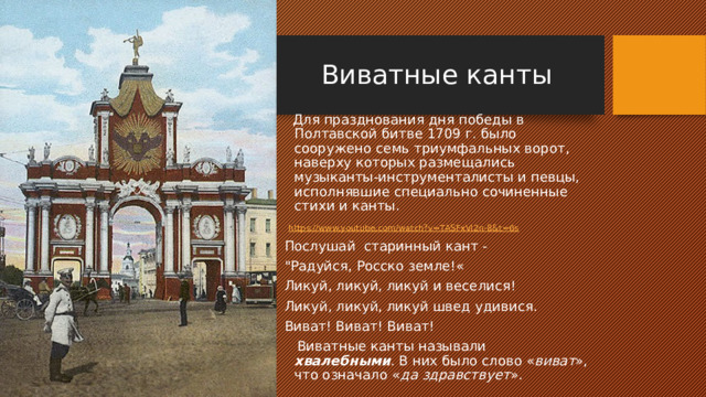 Виватные канты  Для празднования дня победы в Полтавской битве 1709 г. было сооружено семь триумфальных ворот, наверху которых размещались музыканты-инструменталисты и певцы, исполнявшие специально сочиненные стихи и канты.  https://www.youtube.com/watch?v=TASFxVi2n-8&t=6s  Послушай старинный кант - 