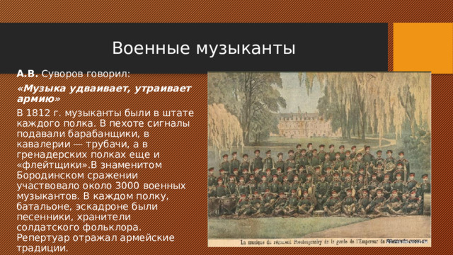 Военные музыканты А.В. Суворов говорил: «Музыка удваивает, утраивает армию» В 1812 г. музыканты были в штате каждого полка. В пехоте сигналы подавали барабанщики, в кавалерии — трубачи, а в гренадерских полках еще и «флейтщики».В знаменитом Бородинском сражении участвовало около 3000 военных музыкантов. В каждом полку, батальоне, эскадроне были песенники, хранители солдатского фольклора. Репертуар отражал армейские традиции. 