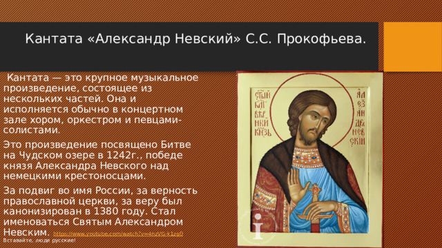 Кантата «Александр Невский» С.С. Прокофьева.     Кантата — это крупное музыкальное произведение, состоящее из нескольких частей. Она и исполняется обычно в концертном зале хором, оркестром и певцами-солистами. Это произведение посвящено Битве на Чудском озере в 1242г., победе князя Александра Невского над немецкими крестоносцами. За подвиг во имя России, за верность православной церкви, за веру был канонизирован в 1380 году. Стал именоваться Святым Александром Невским. https://www.youtube.com/watch?v=4nzVG-k1zg0 Вставайте, люди русские! 