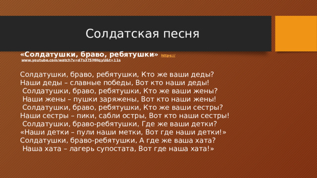 Солдатская песня «Солдатушки, браво, ребятушки» https:// www.youtube.com/watch?v=d7s375MHqyU&t=11s  Солдатушки, браво, ребятушки, Кто же ваши деды? Наши деды – славные победы, Вот кто наши деды!  Солдатушки, браво, ребятушки, Кто же ваши жены?  Наши жены – пушки заряжены, Вот кто наши жены!  Солдатушки, браво, ребятушки, Кто же ваши сестры? Наши сестры – пики, сабли остры, Вот кто наши сестры!  Солдатушки, браво-ребятушки, Где же ваши детки? «Наши детки – пули наши метки, Вот где наши детки!» Солдатушки, браво-ребятушки, А где же ваша хата?  Наша хата – лагерь супостата, Вот где наша хата!» 