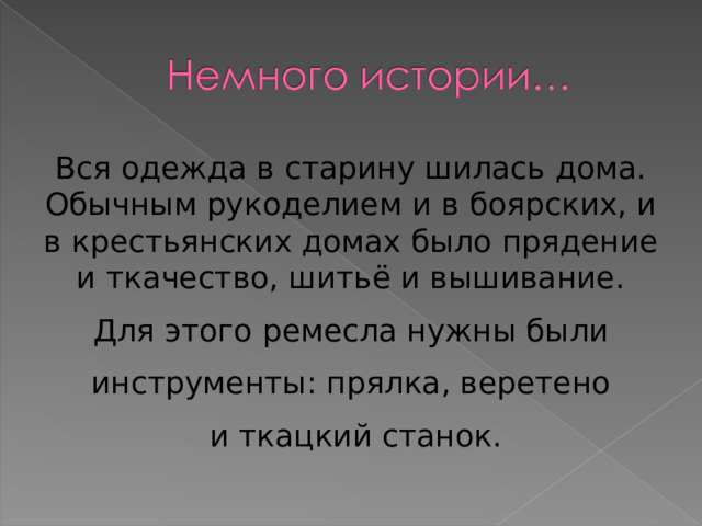 Вся одежда в старину шилась дома. Обычным рукоделием и в боярских, и в крестьянских домах было прядение и ткачество, шитьё и вышивание. Для этого ремесла нужны были инструменты: прялка, веретено  и ткацкий станок. 
