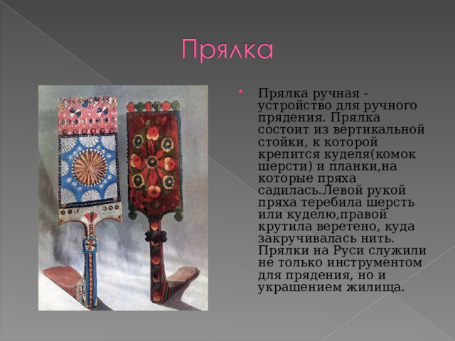 Прялка ручная -устройство для ручного прядения. Прялка состоит из вертикальной стойки, к которой крепится куделя(комок шерсти) и планки,на которые пряха садилась.Левой рукой пряха теребила шерсть или куделю,правой крутила веретено, куда закручивалась нить. Прялки на Руси служили не только инструментом для прядения, но и украшением жилища.  