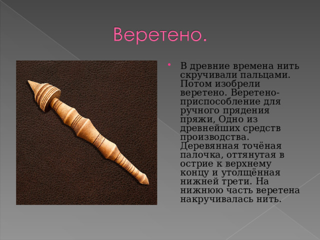 В древние времена нить скручивали пальцами. Потом изобрели веретено. Веретено- приспособление для ручного прядения пряжи, Одно из древнейших средств производства. Деревянная точёная палочка, оттянутая в острие к верхнему концу и утолщённая нижней трети. На нижнюю часть веретена накручивалась нить. 