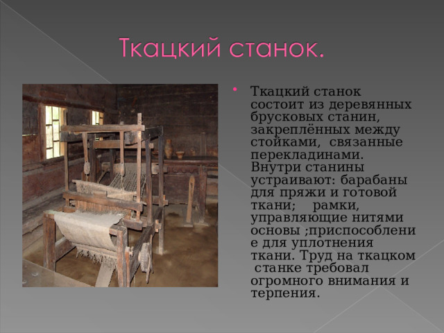 Ткацкий станок состоит из деревянных брусковых станин, закреплённых между стойками, связанные перекладинами. Внутри станины устраивают: барабаны для пряжи и готовой ткани; рамки, управляющие нитями основы ;приспособление для уплотнения ткани. Труд на ткацком станке требовал огромного внимания и терпения.  