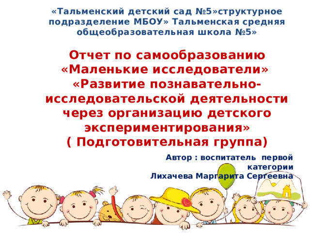 «Тальменский детский сад №5»структурное подразделение МБОУ» Тальменская средняя общеобразовательная школа №5»  Отчет по самообразованию «Маленькие исследователи» «Развитие познавательно-исследовательской деятельности через организацию детского экспериментирования» ( Подготовительная группа)  Автор : воспитатель первой категории Лихачева Маргарита Сергеевна  