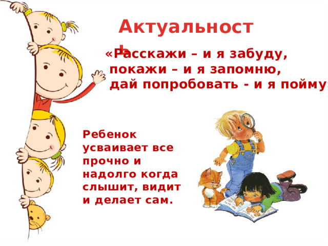 Актуальность  «Расскажи – и я забуду,  покажи – и я запомню,  дай попробовать - и я пойму». Ребенок усваивает все прочно и надолго когда слышит, видит и делает сам. 