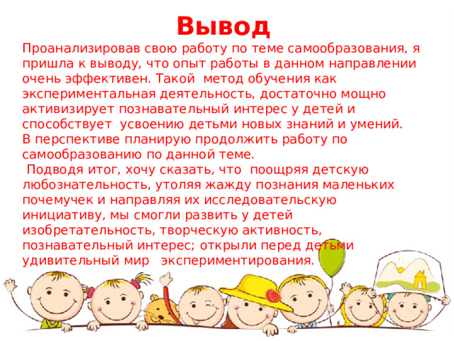 Вывод Проанализировав свою работу по теме самообразования, я пришла к выводу, что опыт работы в данном направлении очень эффективен. Такой метод обучения как экспериментальная деятельность, достаточно мощно активизирует познавательный интерес у детей и способствует усвоению детьми новых знаний и умений. В перспективе планирую продолжить работу по самообразованию по данной теме.  Подводя итог, хочу сказать, что поощряя детскую любознательность, утоляя жажду познания маленьких почемучек и направляя их исследовательскую инициативу, мы смогли развить у детей изобретательность, творческую активность, познавательный интерес; открыли перед детьми удивительный мир экспериментирования.  