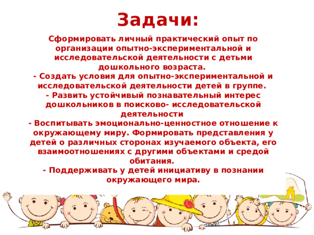 Задачи: Сформировать личный практический опыт по организации опытно-экспериментальной и исследовательской деятельности с детьми дошкольного возраста. - Создать условия для опытно-экспериментальной и исследовательской деятельности детей в группе. - Развить устойчивый познавательный интерес дошкольников в поисково- исследовательской деятельности - Воспитывать эмоционально-ценностное отношение к окружающему миру. Формировать представления у детей о различных сторонах изучаемого объекта, его взаимоотношениях с другими объектами и средой обитания. - Поддерживать у детей инициативу в познании окружающего мира. 