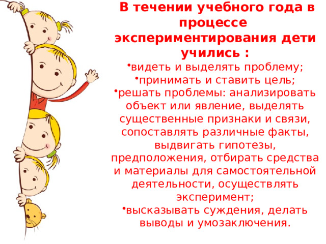  В течении учебного года в процессе экспериментирования дети учились : видеть и выделять проблему; принимать и ставить цель; решать проблемы: анализировать объект или явление, выделять существенные признаки и связи, сопоставлять различные факты, выдвигать гипотезы, предположения, отбирать средства и материалы для самостоятельной деятельности, осуществлять эксперимент; высказывать суждения, делать выводы и умозаключения. 
