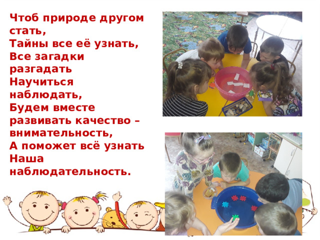Чтоб природе другом стать, Тайны все её узнать, Все загадки разгадать Научиться наблюдать, Будем вместе развивать качество – внимательность, А поможет всё узнать Наша наблюдательность. 