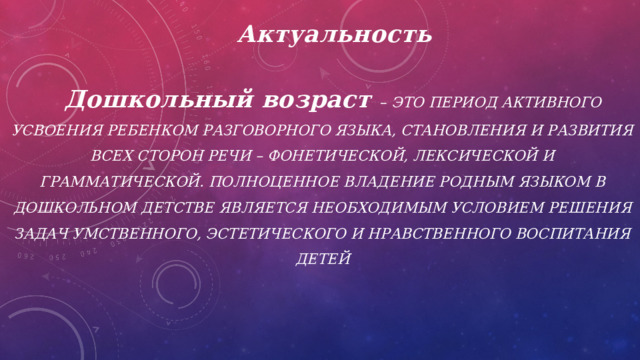 Актуальность    Дошкольный возраст – это период активного усвоения ребенком разговорного языка, становления и развития всех сторон речи – фонетической, лексической и грамматической. Полноценное владение родным языком в дошкольном детстве является необходимым условием решения задач умственного, эстетического и нравственного воспитания детей    