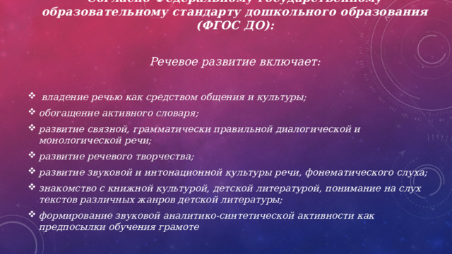 Согласно Федеральному государственному образовательному стандарту дошкольного образования (ФГОС ДО):  Речевое развитие включает:   владение речью как средством общения и культуры; обогащение активного словаря; развитие связной, грамматически правильной диалогической и монологической речи; развитие речевого творчества; развитие звуковой и интонационной культуры речи, фонематического слуха; знакомство с книжной культурой, детской литературой, понимание на слух текстов различных жанров детской литературы; формирование звуковой аналитико-синтетической активности как предпосылки обучения грамоте 