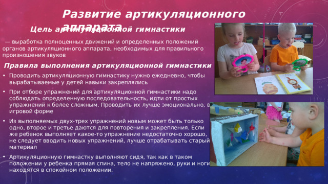 Развитие артикуляционного аппарата     Цель артикуляционной гимнастики  — выработка полноценных движений и опреде­ленных положений органов артикуляционного аппарата, необходимых для правильного произношения звуков Правила выполнения артикуляционной гимнастики Проводить артикуляционную гимнастику нужно ежедневно, чтобы вырабатываемые у детей навыки за­креплялись При отборе упражнений для артикуляционной гим­настики надо соблюдать определенную последователь­ность, идти от простых упражнений к более сложным. Проводить их лучше эмоционально, в игровой форме Из выполняемых двух-трех упражнений новым может быть только одно, второе и третье даются для по­вторения и закрепления. Если же ребенок выполняет какое-то упражнение недостаточно хорошо, не следует вводить новых упражнений, лучше отрабатывать старый материал Артикуляционную гимнастку выполняют сидя, так как в таком положении у ребенка прямая спина, тело не напряжено, руки и ноги находятся в спокойном положении. 