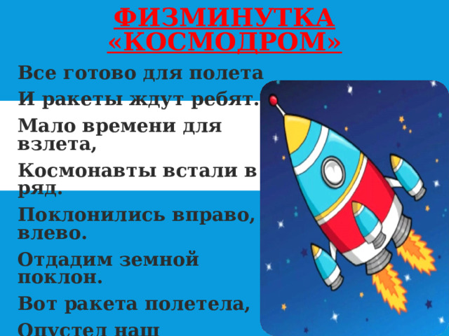 ФИЗМИНУТКА «КОСМОДРОМ» Все готово для полета И ракеты ждут ребят. Мало времени для взлета, Космонавты встали в ряд. Поклонились вправо, влево. Отдадим земной поклон. Вот ракета полетела, Опустел наш космодром. 