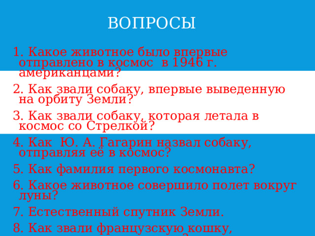 ВОПРОСЫ В 1. Какое животное было впервые отправлено в космос в 1946 г. американцами? 2. Как звали собаку, впервые выведенную на орбиту Земли? 3. Как звали собаку, которая летала в космос со Стрелкой? 4. Как Ю. А. Гагарин назвал собаку, отправляя её в космос? 5. Как фамилия первого космонавта? 6. Какое животное совершило полет вокруг луны? 7. Естественный спутник Земли. 8. Как звали французскую кошку, отправившуюся в космос?  