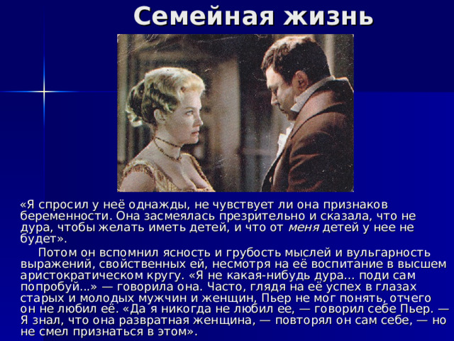 Семейная жизнь  «Я спросил у неё однажды, не чувствует ли она признаков беременности. Она засмеялась презрительно и сказала, что не дура, чтобы желать иметь детей, и что от меня детей у нее не будет».  Потом он вспомнил ясность и грубость мыслей и вульгарность выражений, свойственных ей, несмотря на её воспитание в высшем аристократическом кругу. «Я не какая-нибудь дура... поди сам попробуй...» — говорила она. Часто, глядя на её успех в глазах старых и молодых мужчин и женщин, Пьер не мог понять, отчего он не любил её. «Да я никогда не любил ее, — говорил себе Пьер. — Я знал, что она развратная женщина, — повторял он сам себе, — но не смел признаться в этом». 