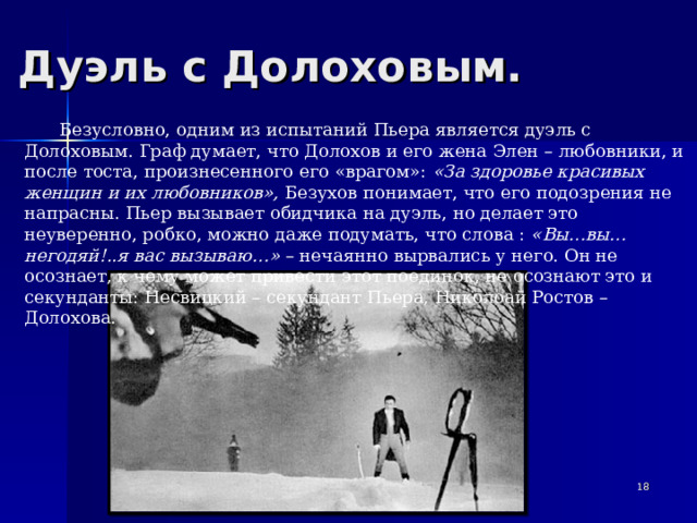 Дуэль с Долоховым. Безусловно, одним из испытаний Пьера является дуэль с Долоховым. Граф думает, что Долохов и его жена Элен – любовники, и после тоста, произнесенного его «врагом»: «За здоровье красивых женщин и их любовников», Безухов понимает, что его подозрения не напрасны. Пьер вызывает обидчика на дуэль, но делает это неуверенно, робко, можно даже подумать, что слова : «Вы…вы…негодяй!..я вас вызываю…» – нечаянно вырвались у него. Он не осознает, к чему может привести этот поединок, не осознают это и секунданты: Несвицкий – секундант Пьера, Николоай Ростов – Долохова.   