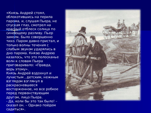 « Князь Андрей стоял, облокотившись на перила парома, и, слушая Пьера, не спуская глаз, смотрел на красный отблеск солнца по синеющему разливу. Пьер замолк. Было совершенно тихо. Паром давно пристал, и только волны течения с слабым звуком ударялись в дно парома. Князю Андрею казалось, что это полосканье волн к словам Пьера приговаривало: «Правда, верь этому».  Князь Андрей вздохнул и лучистым , детским, нежным взглядом взглянул в раскрасневшееся восторженное, но все робкое перед первенствующим другом, лицо Пьера.  - Да, коли бы это так было! – сказал он. – Однако пойдем садиться».    