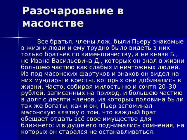 Разочарование в масонстве  Все братья, члены лож, были Пьеру знакомые в жизни люди и ему трудно было видеть в них только братьев по каменщичеству, а не князя Б., не Ивана Васильевича Д., которых он знал в жизни большею частию как слабых и ничтожных людей. Из под масонских фартуков и знаков он видел на них мундиры и кресты, которых они добивались в жизни. Часто, собирая милостыню и сочтя 20–30 рублей, записанных на приход, и большею частию в долг с десяти членов, из которых половина были так же богаты, как и он, Пьер вспоминал масонскую клятву о том, что каждый брат обещает отдать всё свое имущество для ближнего; и в душе его поднимались сомнения, на которых он старался не останавливаться. 