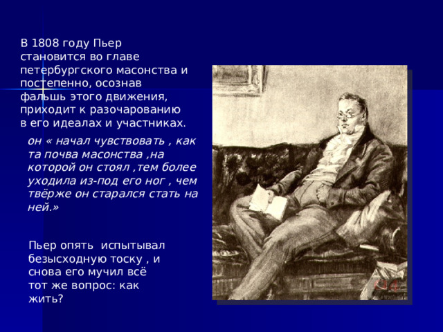 В 1808 году Пьер становится во главе петербургского масонства и постепенно, осознав фальшь этого движения, приходит к разочарованию в его идеалах и участниках. он « начал чувствовать , как та почва масонства ,на которой он стоял ,тем более уходила из-под его ног , чем твёрже он старался стать на ней.» Пьер опять испытывал безысходную тоску , и снова его мучил всё тот же вопрос: как жить?  