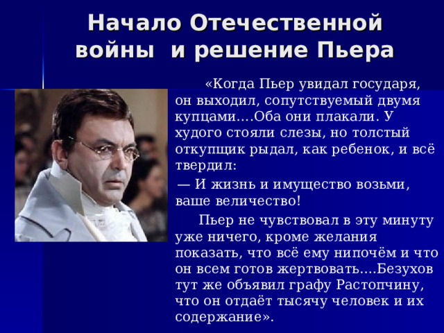 Начало Отечественной войны и решение Пьера  «Когда Пьер увидал государя, он выходил, сопутствуемый двумя купцами….Оба они плакали. У худого стояли слезы, но толстый откупщик рыдал, как ребенок, и всё твердил: — И жизнь и имущество возьми, ваше величество!  Пьер не чувствовал в эту минуту уже ничего, кроме желания показать, что всё ему нипочём и что он всем готов жертвовать….Безухов тут же объявил графу Растопчину, что он отдаёт тысячу человек и их содержание». 